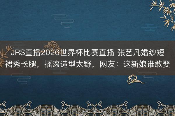 JRS直播2026世界杯比赛直播 张艺凡婚纱短裙秀长腿,摇滚造型太野,网友:这新娘谁敢娶