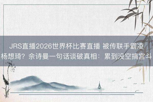 JRS直播2026世界杯比赛直播 被传联手霸凌杨想琦?佘诗曼一句话谈破真相:累到没空搞宫斗