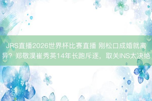 JRS直播2026世界杯比赛直播 刚松口成婚就离异?郑敬淏崔秀英14年长跑斥逐,取关INS太决绝
