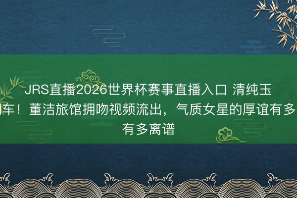 JRS直播2026世界杯赛事直播入口 清纯玉女翻车!董洁旅馆拥吻视频流出,气质女星的厚谊有多离谱
