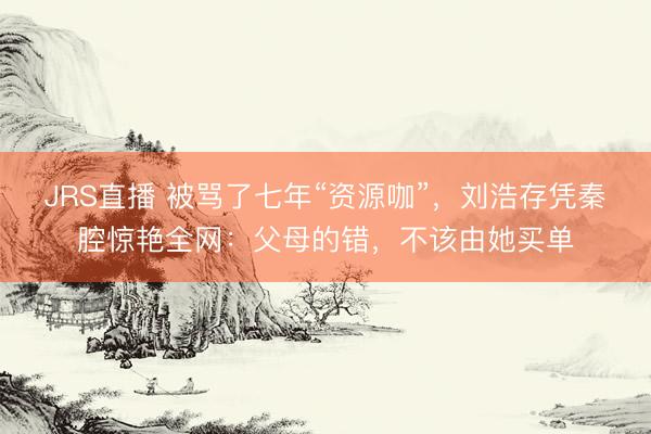 JRS直播 被骂了七年“资源咖”,刘浩存凭秦腔惊艳全网:父母的错,不该由她买单