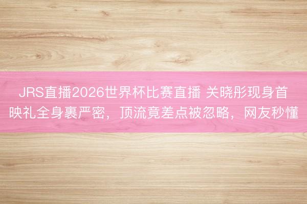 JRS直播2026世界杯比赛直播 关晓彤现身首映礼全身裹严密,顶流竟差点被忽略,网友秒懂