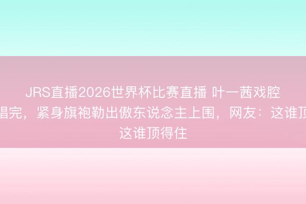 JRS直播2026世界杯比赛直播 叶一茜戏腔还没唱完,紧身旗袍勒出傲东说念主上围,网友:这谁顶得住