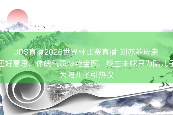 JRS直播2026世界杯比赛直播 刘亦菲母亲比儿子还好意思,体魄气质惊艳全网,终生未嫁只为陪儿子引热议