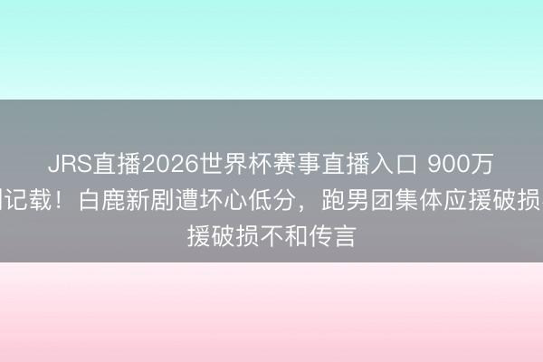 JRS直播2026世界杯赛事直播入口 900万云包场创记载!白鹿新剧遭坏心低分,跑男团集体应援破损不和传言