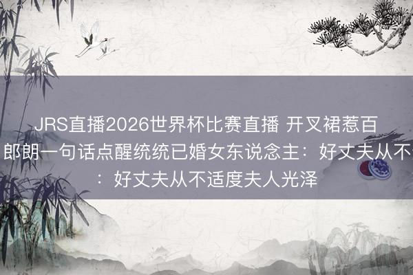 JRS直播2026世界杯比赛直播 开叉裙惹百万网友骂战！郎朗一句话点醒统统已婚女东说念主：好丈夫从不适度夫人光泽