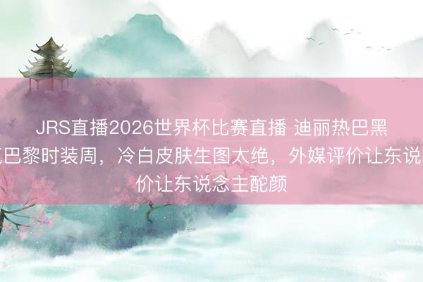 JRS直播2026世界杯比赛直播 迪丽热巴黑长直杀疯巴黎时装周，冷白皮肤生图太绝，外媒评价让东说念主酡颜