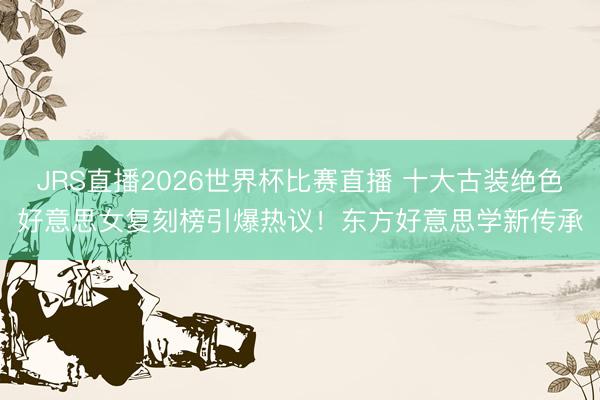 JRS直播2026世界杯比赛直播 十大古装绝色好意思女复刻榜引爆热议!东方好意思学新传承