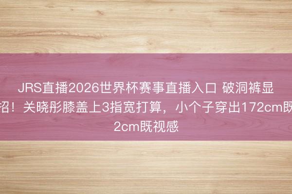 JRS直播2026世界杯赛事直播入口 破洞裤显瘦绝招!关晓彤膝盖上3指宽打算,小个子穿出172cm既视感