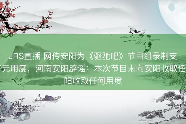 JRS直播 网传安阳为《驱驰吧》节目组录制支付80万元用度,河南安阳辟谣:本次节目未向安阳收取任何用度