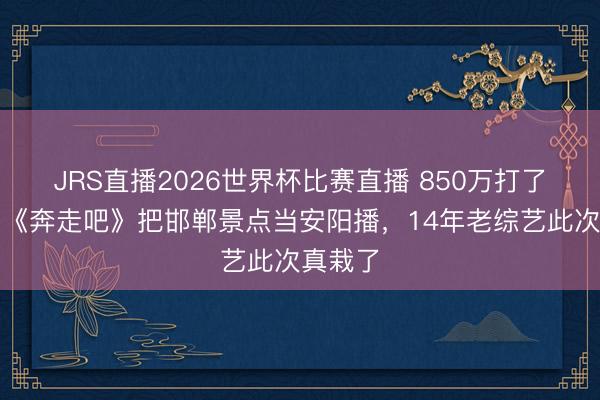 JRS直播2026世界杯比赛直播 850万打了水漂？《奔走吧》把邯郸景点当安阳播，14年老综艺此次真栽了