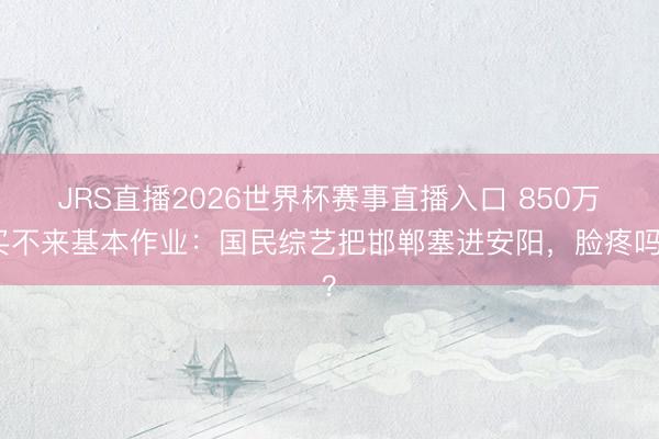 JRS直播2026世界杯赛事直播入口 850万买不来基本作业:国民综艺把邯郸塞进安阳,脸疼吗?