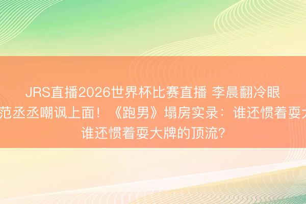 JRS直播2026世界杯比赛直播 李晨翻冷眼怼不雅众,范丞丞嘲讽上面!《跑男》塌房实录:谁还惯着耍大牌的顶流?