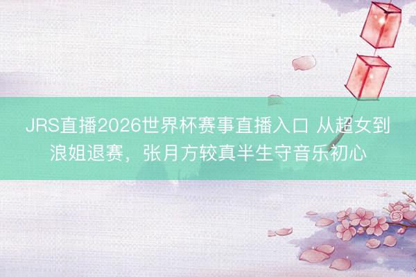 JRS直播2026世界杯赛事直播入口 从超女到浪姐退赛,张月方较真半生守音乐初心