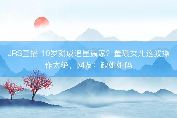 JRS直播 10岁就成追星赢家?董璇女儿这波操作太绝,网友:缺姐姐吗