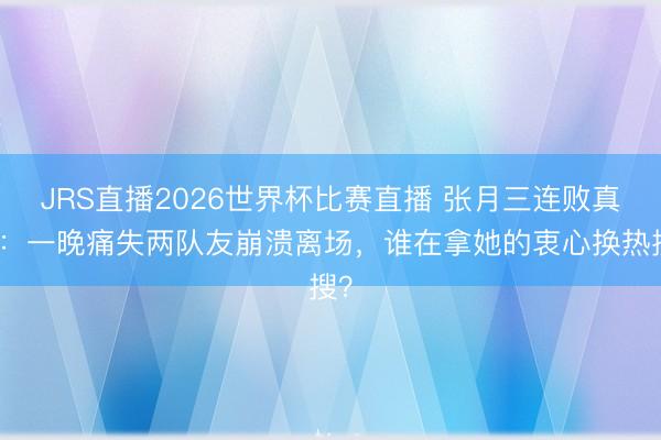 JRS直播2026世界杯比赛直播 张月三连败真相:一晚痛失两队友崩溃离场,谁在拿她的衷心换热搜?