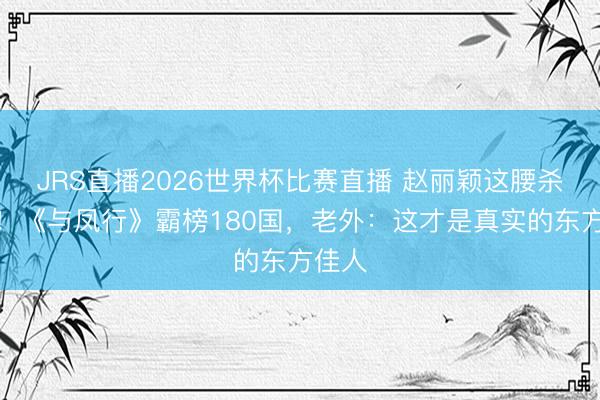 JRS直播2026世界杯比赛直播 赵丽颖这腰杀疯了!《与凤行》霸榜180国,老外:这才是真实的东方佳人