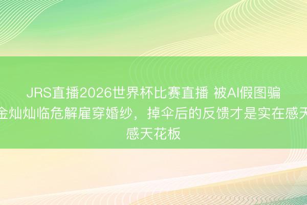 JRS直播2026世界杯比赛直播 被AI假图骗了?金灿灿临危解雇穿婚纱,掉伞后的反馈才是实在感天花板