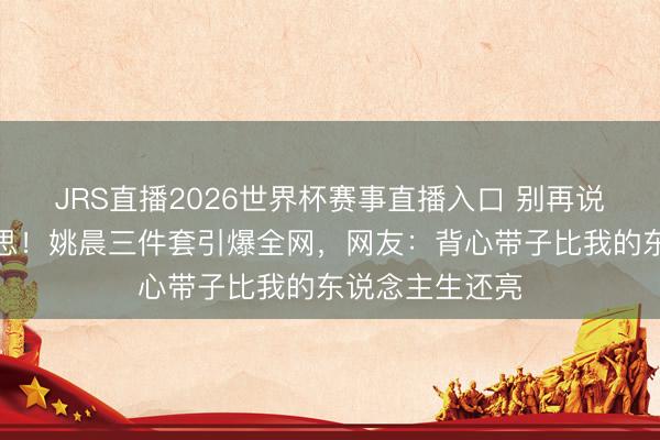 JRS直播2026世界杯赛事直播入口 别再说中年不可好意思!姚晨三件套引爆全网,网友:背心带子比我的东说念主生还亮