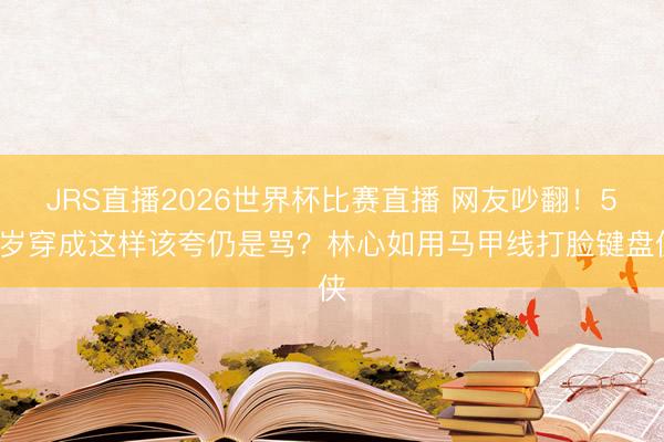 JRS直播2026世界杯比赛直播 网友吵翻！50岁穿成这样该夸仍是骂？林心如用马甲线打脸键盘侠