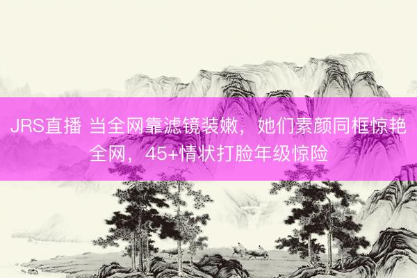 JRS直播 当全网靠滤镜装嫩,她们素颜同框惊艳全网,45+情状打脸年级惊险
