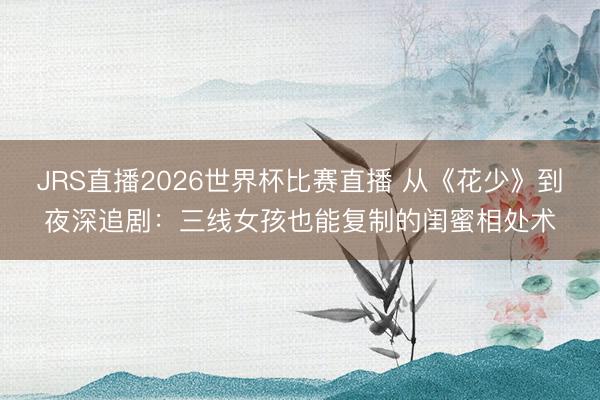 JRS直播2026世界杯比赛直播 从《花少》到夜深追剧：三线女孩也能复制的闺蜜相处术