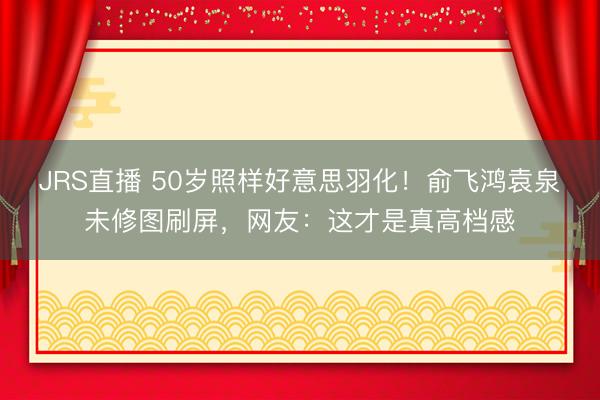 JRS直播 50岁照样好意思羽化!俞飞鸿袁泉未修图刷屏,网友:这才是真高档感