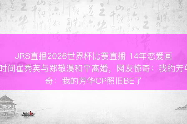 JRS直播2026世界杯比赛直播 14年恋爱画上句号！青娥时间崔秀英与郑敬淏和平离婚，网友惊奇：我的芳华CP照旧BE了