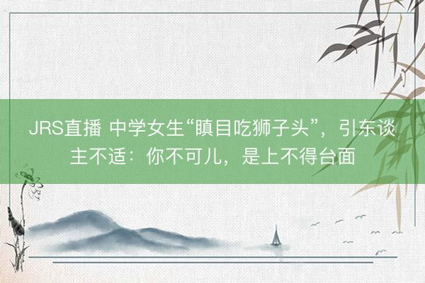 JRS直播 中学女生“瞋目吃狮子头”，引东谈主不适：你不可儿，是上不得台面