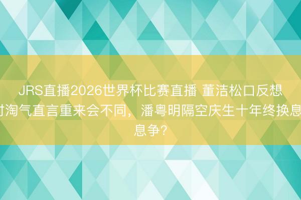 JRS直播2026世界杯比赛直播 董洁松口反想昔时淘气直言重来会不同,潘粤明隔空庆生十年终换息争?