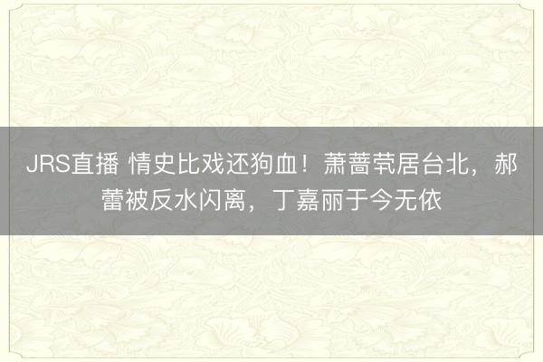 JRS直播 情史比戏还狗血!萧蔷茕居台北,郝蕾被反水闪离,丁嘉丽于今无依
