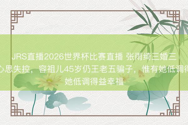 JRS直播2026世界杯比赛直播 张雨绮三婚三离被嘲心思失控,容祖儿45岁仍王老五骗子,惟有她低调得益幸福