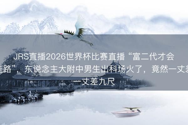 JRS直播2026世界杯比赛直播 “富二代才会这么走路”,东说念主大附中男生出科场火了,竟然一丈差九尺