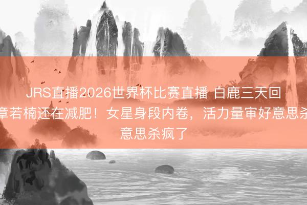 JRS直播2026世界杯比赛直播 白鹿三天回春,章若楠还在减肥!女星身段内卷,活力量审好意思杀疯了