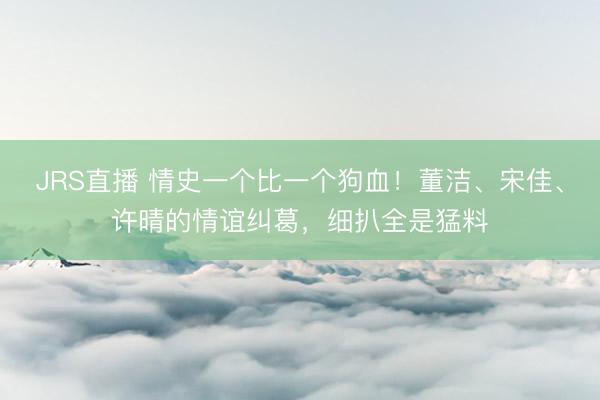 JRS直播 情史一个比一个狗血!董洁、宋佳、许晴的情谊纠葛,细扒全是猛料