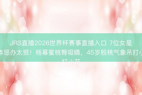 JRS直播2026世界杯赛事直播入口 7位女星形体惩办太狠!杨幂蜜桃臀吸睛,45岁殷桃气象吊打小花