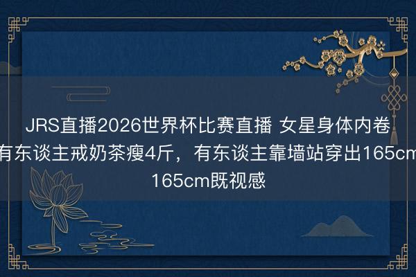 JRS直播2026世界杯比赛直播 女星身体内卷升级！有东谈主戒奶茶瘦4斤，有东谈主靠墙站穿出165cm既视感