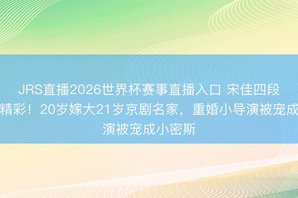 JRS直播2026世界杯赛事直播入口 宋佳四段情怀太精彩!20岁嫁大21岁京剧名家,重婚小导演被宠成小密斯