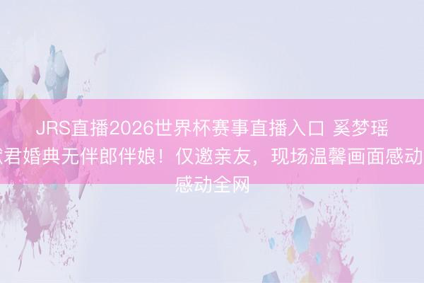 JRS直播2026世界杯赛事直播入口 奚梦瑶何猷君婚典无伴郎伴娘!仅邀亲友,现场温馨画面感动全网
