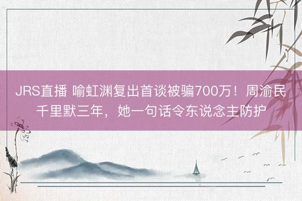 JRS直播 喻虹渊复出首谈被骗700万!周渝民千里默三年,她一句话令东说念主防护