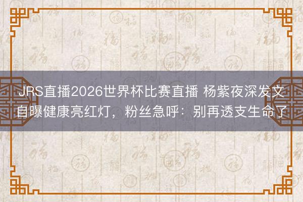 JRS直播2026世界杯比赛直播 杨紫夜深发文自曝健康亮红灯,粉丝急呼:别再透支生命了