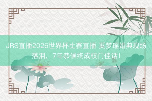 JRS直播2026世界杯比赛直播 奚梦瑶婚典现场落泪,7年恭候终成权门佳话!