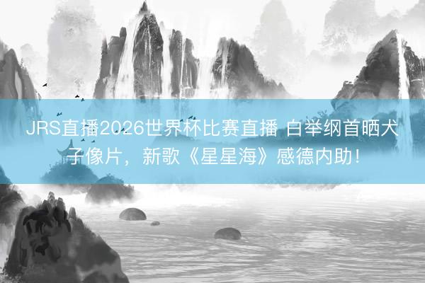 JRS直播2026世界杯比赛直播 白举纲首晒犬子像片,新歌《星星海》感德内助!