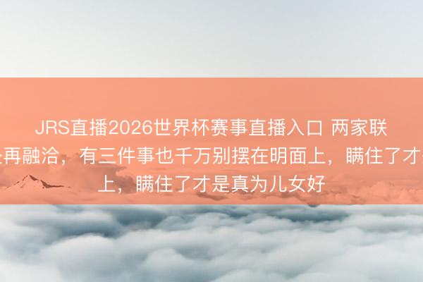 JRS直播2026世界杯赛事直播入口 两家联婚,哪怕相处再融洽,有三件事也千万别摆在明面上,瞒住了才是真为儿女好