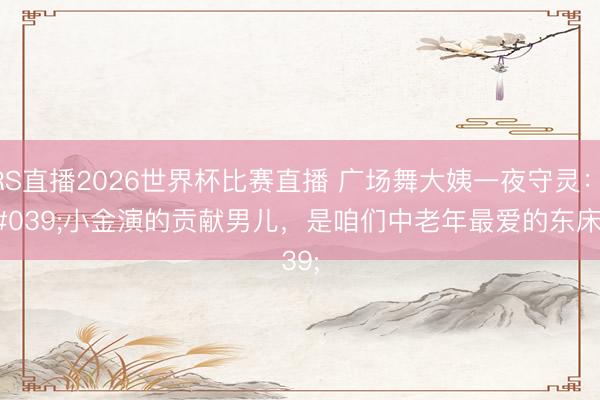 JRS直播2026世界杯比赛直播 广场舞大姨一夜守灵:'小金演的贡献男儿,是咱们中老年最爱的东床'