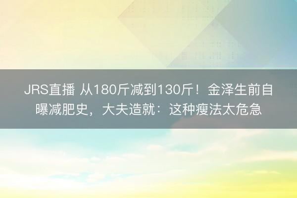 JRS直播 从180斤减到130斤!金泽生前自曝减肥史,大夫造就:这种瘦法太危急