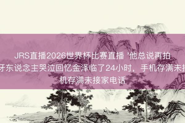 JRS直播2026世界杯比赛直播 '他总说再拍两场':牙东说念主哭泣回忆金泽临了24小时,手机存满未接家电话
