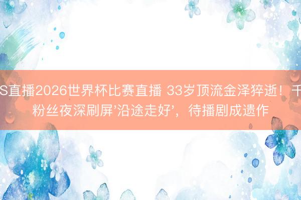 JRS直播2026世界杯比赛直播 33岁顶流金泽猝逝!千万粉丝夜深刷屏'沿途走好',待播剧成遗作
