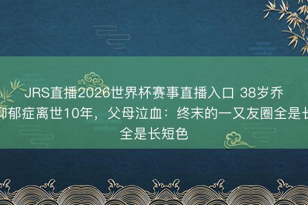 JRS直播2026世界杯赛事直播入口 38岁乔任梁抑郁症离世10年,父母泣血:终末的一又友圈全是长短色