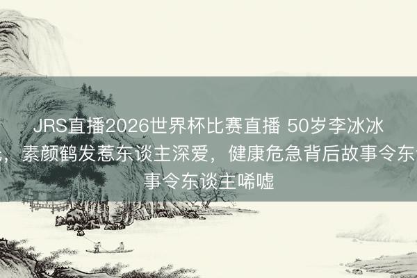JRS直播2026世界杯比赛直播 50岁李冰冰近照曝光,素颜鹤发惹东谈主深爱,健康危急背后故事令东谈主唏嘘
